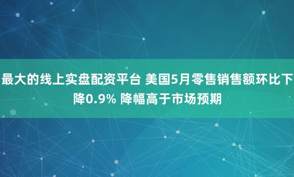 最大的线上实盘配资平台 美国5月零售销售额环比下降0.9% 降幅高于市场预期