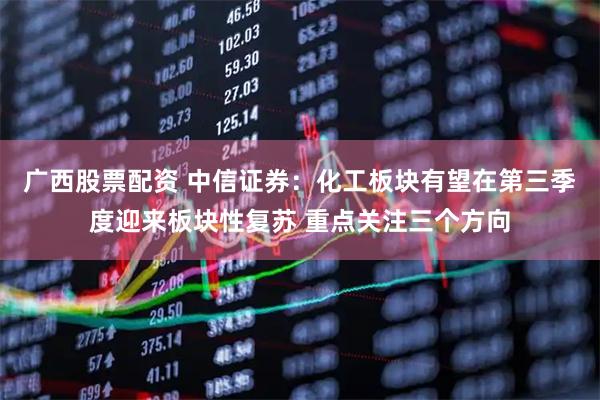 广西股票配资 中信证券：化工板块有望在第三季度迎来板块性复苏 重点关注三个方向