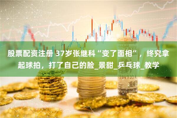 股票配资注册 37岁张继科“变了面相”，终究拿起球拍，打了自己的脸_景甜_乒乓球_教学