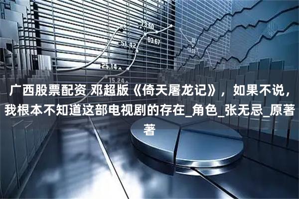 广西股票配资 邓超版《倚天屠龙记》，如果不说，我根本不知道这部电视剧的存在_角色_张无忌_原著