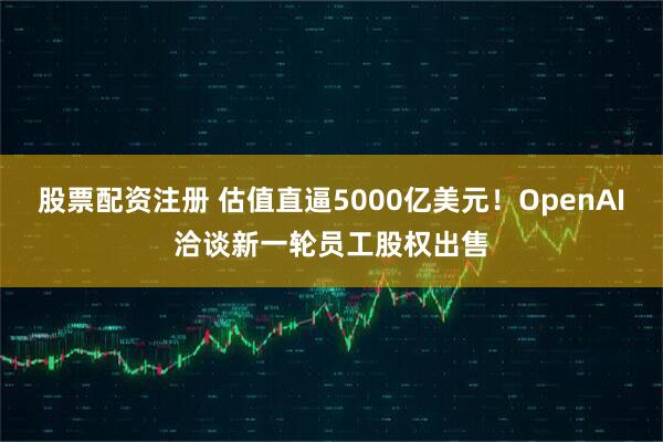 股票配资注册 估值直逼5000亿美元！OpenAI洽谈新一轮员工股权出售