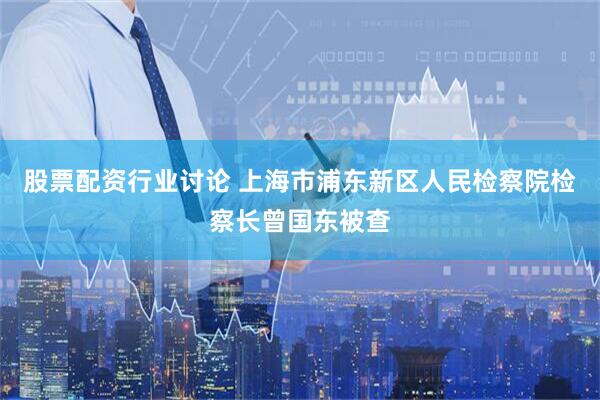 股票配资行业讨论 上海市浦东新区人民检察院检察长曾国东被查