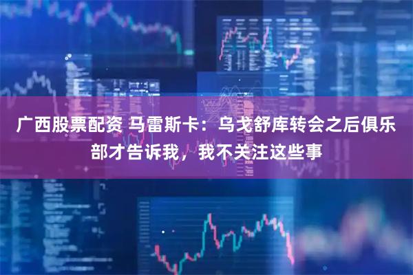 广西股票配资 马雷斯卡：乌戈舒库转会之后俱乐部才告诉我，我不关注这些事