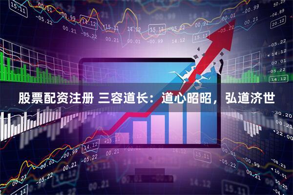 股票配资注册 三容道长：道心昭昭，弘道济世