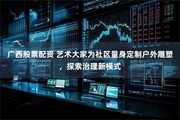 广西股票配资 艺术大家为社区量身定制户外雕塑，探索治理新模式