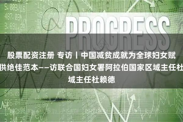 股票配资注册 专访丨中国减贫成就为全球妇女赋权提供绝佳范本——访联合国妇女署阿拉伯国家区域主任杜赖德