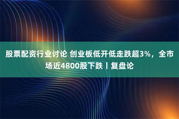 股票配资行业讨论 创业板低开低走跌超3%，全市场近4800股下跌丨复盘论