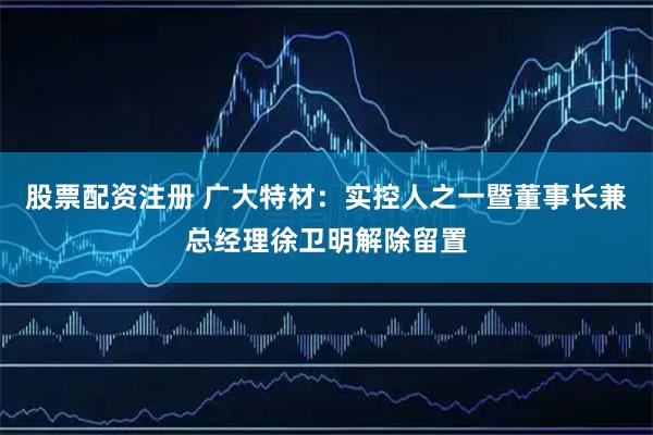 股票配资注册 广大特材：实控人之一暨董事长兼总经理徐卫明解除留置