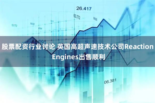 股票配资行业讨论 英国高超声速技术公司Reaction Engines出售顺利
