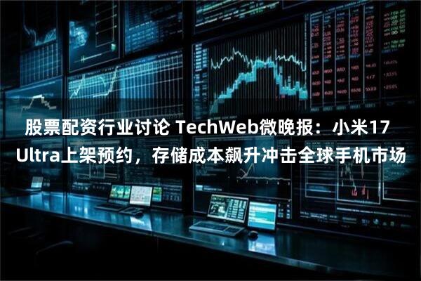 股票配资行业讨论 TechWeb微晚报：小米17 Ultra上架预约，存储成本飙升冲击全球手机市场