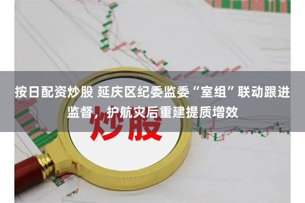 按日配资炒股 延庆区纪委监委“室组”联动跟进监督，护航灾后重建提质增效