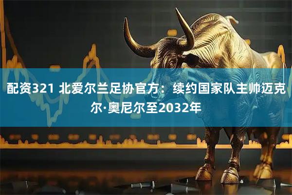 配资321 北爱尔兰足协官方：续约国家队主帅迈克尔·奥尼尔至2032年