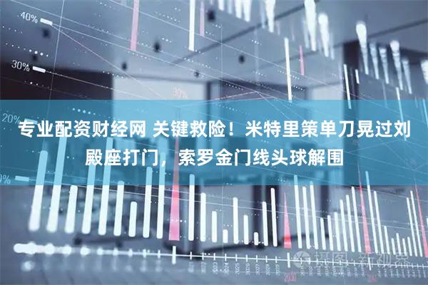 专业配资财经网 关键救险！米特里策单刀晃过刘殿座打门，索罗金门线头球解围
