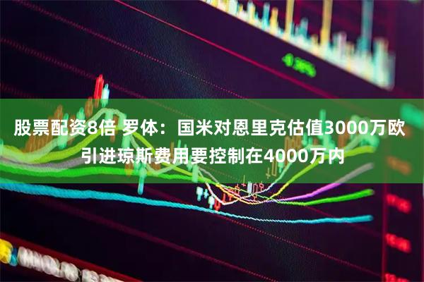 股票配资8倍 罗体：国米对恩里克估值3000万欧 引进琼斯费用要控制在4000万内