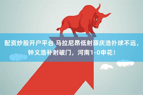 配资炒股开户平台 马拉尼昂低射薛庆浩扑球不远，钟义浩补射破门，河南1-0申花！