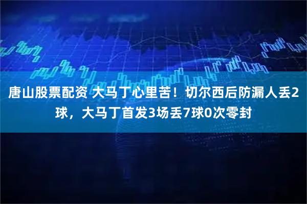唐山股票配资 大马丁心里苦！切尔西后防漏人丢2球，大马丁首发3场丢7球0次零封