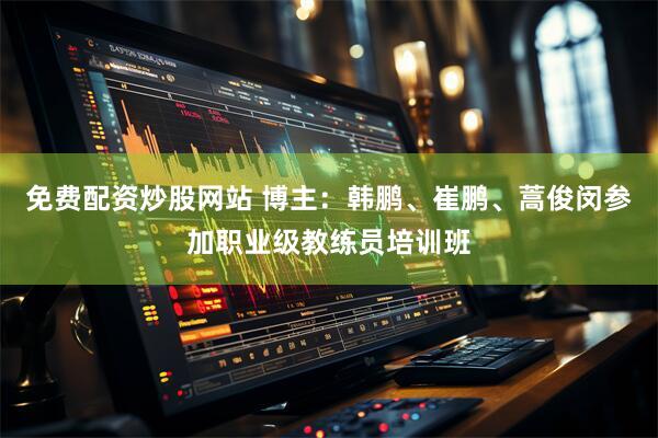 免费配资炒股网站 博主：韩鹏、崔鹏、蒿俊闵参加职业级教练员培训班